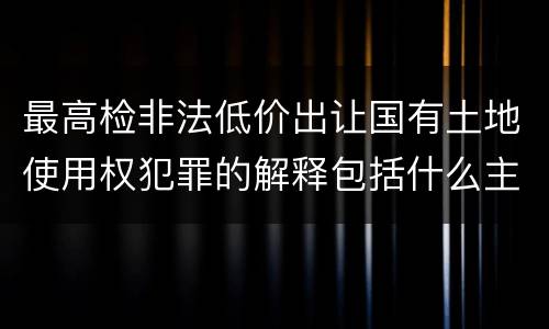 最高检非法低价出让国有土地使用权犯罪的解释包括什么主要规定