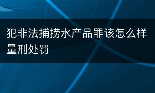 犯非法捕捞水产品罪该怎么样量刑处罚