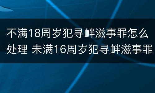 不满18周岁犯寻衅滋事罪怎么处理 未满16周岁犯寻衅滋事罪怎么处理