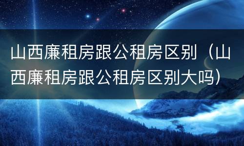 山西廉租房跟公租房区别（山西廉租房跟公租房区别大吗）