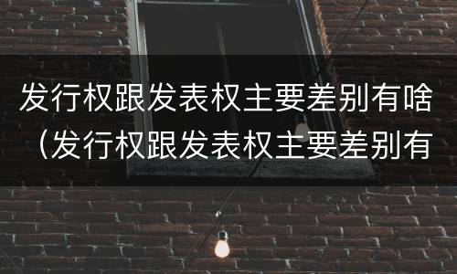 发行权跟发表权主要差别有啥（发行权跟发表权主要差别有啥不同）