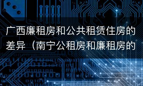 广西廉租房和公共租赁住房的差异（南宁公租房和廉租房的区别）