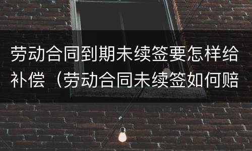 劳动合同到期未续签要怎样给补偿（劳动合同未续签如何赔偿）