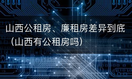 山西公租房、廉租房差异到底（山西有公租房吗）