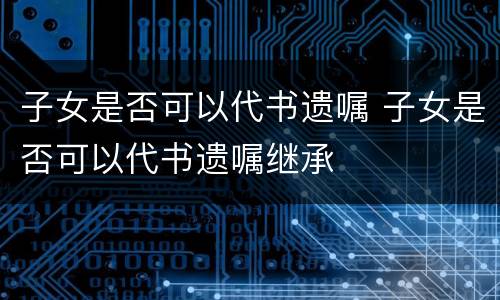 子女是否可以代书遗嘱 子女是否可以代书遗嘱继承