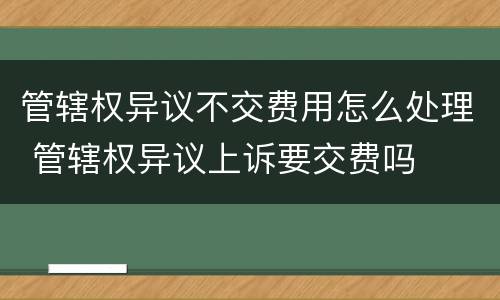 管辖权异议不交费用怎么处理 管辖权异议上诉要交费吗