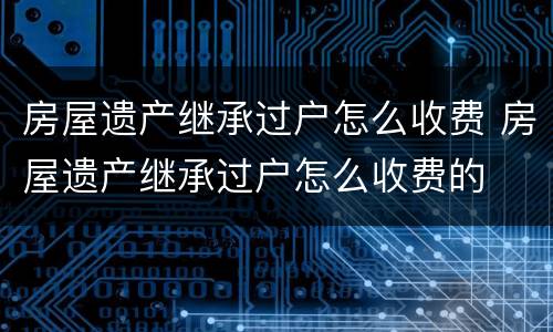 房屋遗产继承过户怎么收费 房屋遗产继承过户怎么收费的