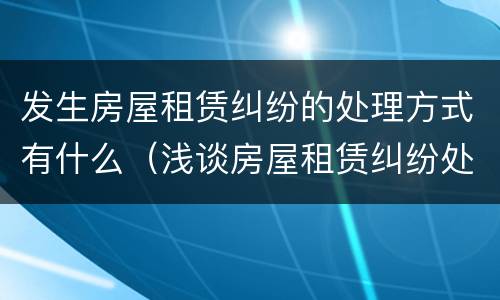 发生房屋租赁纠纷的处理方式有什么（浅谈房屋租赁纠纷处理）