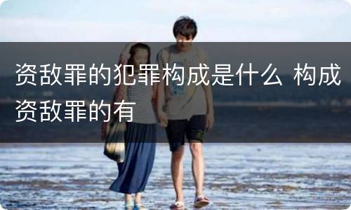 资敌罪的犯罪构成是什么 构成资敌罪的有