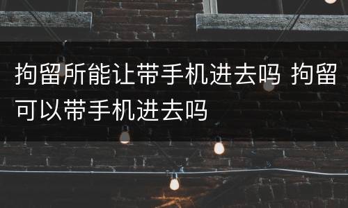 拘留所能让带手机进去吗 拘留可以带手机进去吗