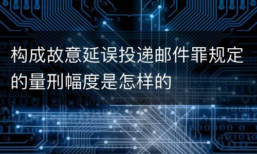 构成故意延误投递邮件罪规定的量刑幅度是怎样的