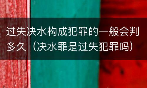 过失决水构成犯罪的一般会判多久（决水罪是过失犯罪吗）