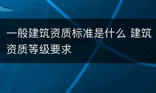 一般建筑资质标准是什么 建筑资质等级要求