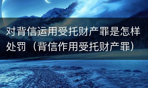 对背信运用受托财产罪是怎样处罚（背信作用受托财产罪）