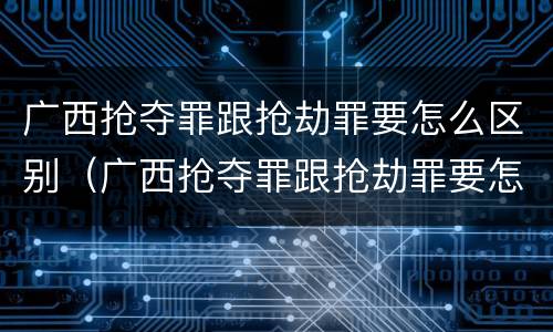 广西抢夺罪跟抢劫罪要怎么区别（广西抢夺罪跟抢劫罪要怎么区别判刑）
