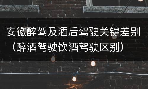安徽醉驾及酒后驾驶关键差别（醉酒驾驶饮酒驾驶区别）