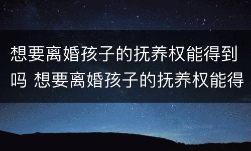 想要离婚孩子的抚养权能得到吗 想要离婚孩子的抚养权能得到吗女方
