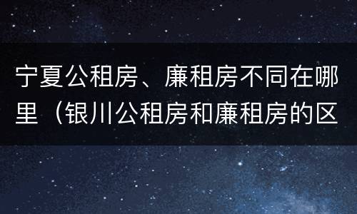 宁夏公租房、廉租房不同在哪里（银川公租房和廉租房的区别）