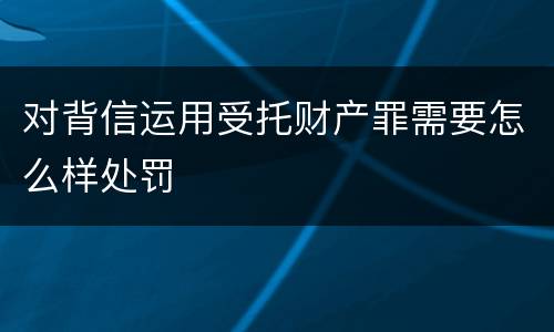 对背信运用受托财产罪需要怎么样处罚