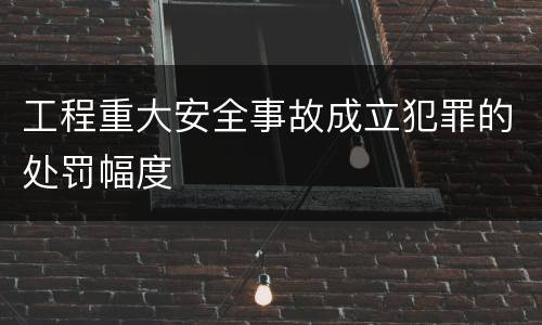 工程重大安全事故成立犯罪的处罚幅度