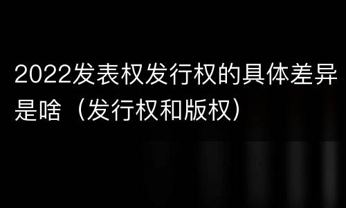 2022发表权发行权的具体差异是啥（发行权和版权）