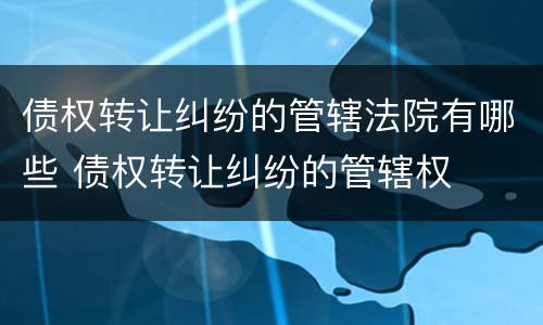 债权转让纠纷的管辖法院有哪些 债权转让纠纷的管辖权