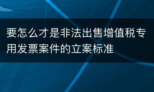 要怎么才是非法出售增值税专用发票案件的立案标准