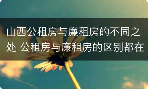 山西公租房与廉租房的不同之处 公租房与廉租房的区别都在此,别再搞错了!