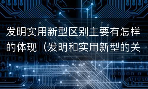 发明实用新型区别主要有怎样的体现（发明和实用新型的关系）