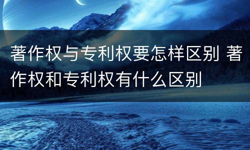 著作权与专利权要怎样区别 著作权和专利权有什么区别