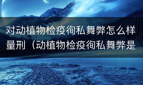 对动植物检疫徇私舞弊怎么样量刑（动植物检疫徇私舞弊是故意犯罪吗）