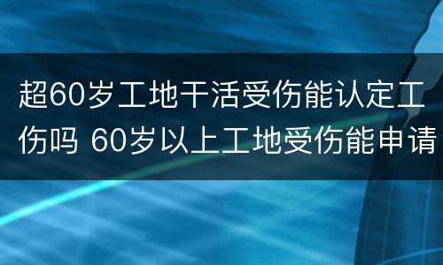 超60岁工地干活受伤能认定工伤吗 60岁以上工地受伤能申请工伤认定吗