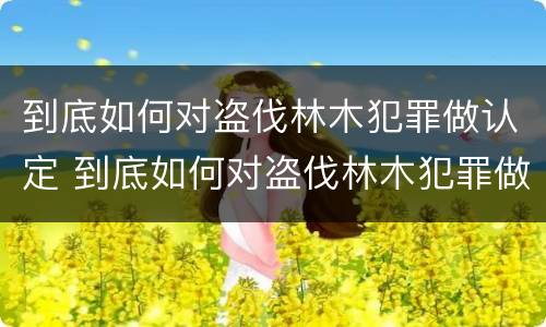 到底如何对盗伐林木犯罪做认定 到底如何对盗伐林木犯罪做认定的