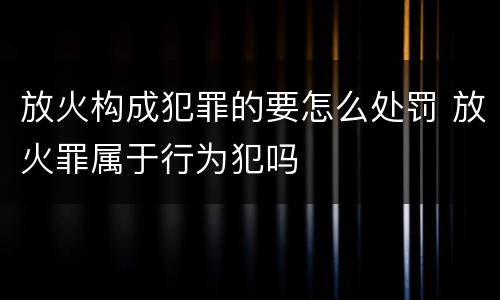 放火构成犯罪的要怎么处罚 放火罪属于行为犯吗