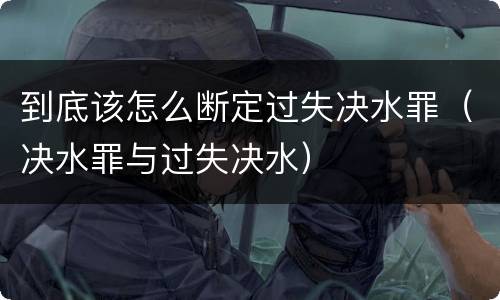 到底该怎么断定过失决水罪（决水罪与过失决水）