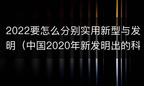 2022要怎么分别实用新型与发明（中国2020年新发明出的科技）