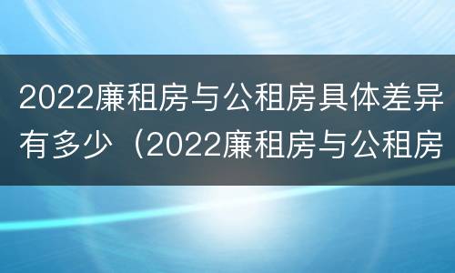 2022廉租房与公租房具体差异有多少（2022廉租房与公租房具体差异有多少呢）