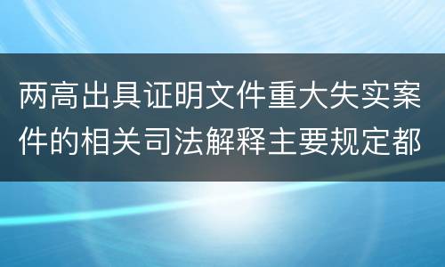 两高出具证明文件重大失实案件的相关司法解释主要规定都有哪些