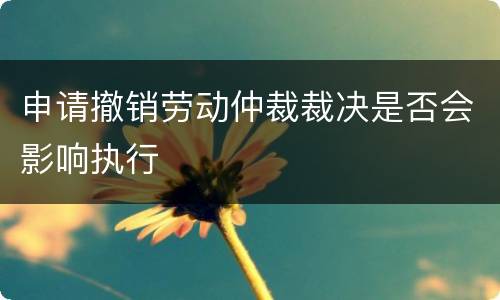 申请撤销劳动仲裁裁决是否会影响执行