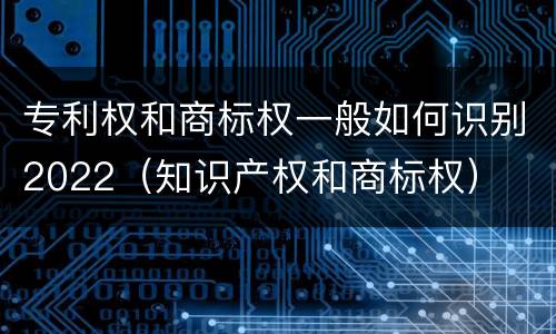 专利权和商标权一般如何识别2022（知识产权和商标权）