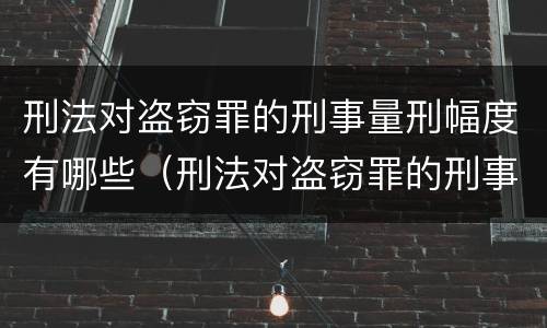 刑法对盗窃罪的刑事量刑幅度有哪些（刑法对盗窃罪的刑事量刑幅度有哪些要求）