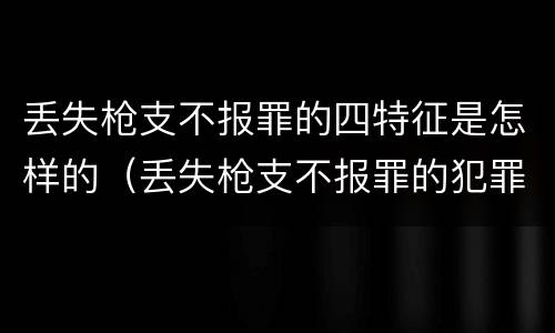 丢失枪支不报罪的四特征是怎样的（丢失枪支不报罪的犯罪主体只能是什么）