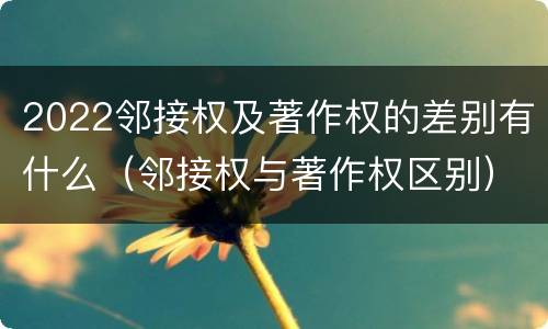 2022邻接权及著作权的差别有什么（邻接权与著作权区别）