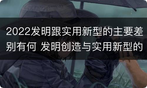 2022发明跟实用新型的主要差别有何 发明创造与实用新型的区别