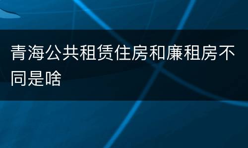 青海公共租赁住房和廉租房不同是啥