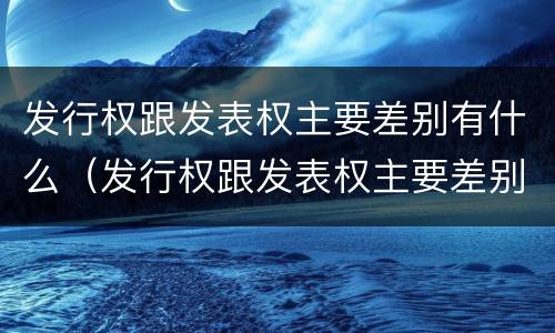 发行权跟发表权主要差别有什么（发行权跟发表权主要差别有什么区别）