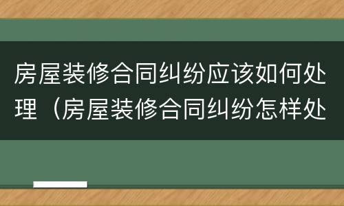 房屋装修合同纠纷应该如何处理（房屋装修合同纠纷怎样处理）