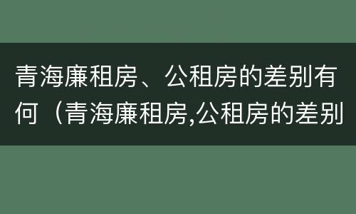 青海廉租房、公租房的差别有何（青海廉租房,公租房的差别有何不同）