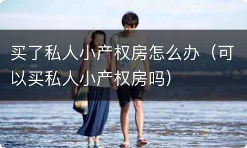 买了私人小产权房怎么办（可以买私人小产权房吗）