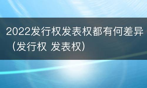 2022发行权发表权都有何差异（发行权 发表权）